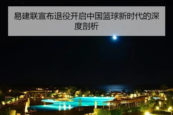 易建联宣布退役开启中国篮球新时代的深度剖析